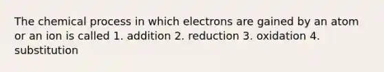 The chemical process in which electrons are gained by an atom or an ion is called 1. addition 2. reduction 3. oxidation 4. substitution