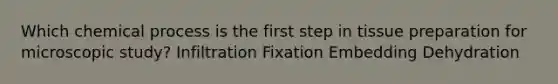 Which chemical process is the first step in tissue preparation for microscopic study? Infiltration Fixation Embedding Dehydration