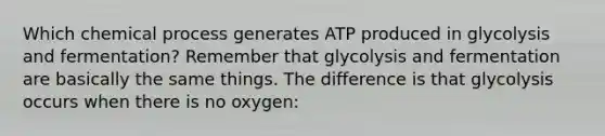 Which chemical process generates ATP produced in glycolysis and fermentation? Remember that glycolysis and fermentation are basically the same things. The difference is that glycolysis occurs when there is no oxygen: