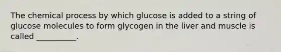 The chemical process by which glucose is added to a string of glucose molecules to form glycogen in the liver and muscle is called __________.