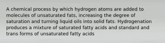 A chemical process by which hydrogen atoms are added to molecules of unsaturated fats, increasing the degree of saturation and turning liquid oils into solid fats. Hydrogenation produces a mixture of saturated fatty acids and standard and trans forms of unsaturated fatty acids