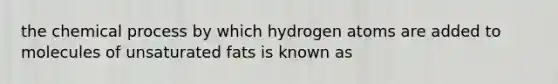 the chemical process by which hydrogen atoms are added to molecules of unsaturated fats is known as