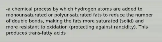 -a chemical process by which hydrogen atoms are added to monounsaturated or polyunsaturated fats to reduce the number of double bonds, making the fats more saturated (solid) and more resistant to oxidation (protecting against rancidity). This produces trans-fatty acids