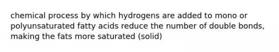 chemical process by which hydrogens are added to mono or polyunsaturated fatty acids reduce the number of double bonds, making the fats more saturated (solid)