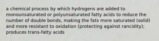 a chemical process by which hydrogens are added to monounsaturated or polyunsaturated fatty acids to reduce the number of double bonds, making the fats more saturated (solid) and more resistant to oxidation (protecting against rancidity); produces trans-fatty acids