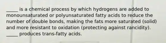 _____ is a chemical process by which hydrogens are added to monounsaturated or polyunsaturated fatty acids to reduce the number of double bonds, making the fats more saturated (solid) and more resistant to oxidation (protecting against rancidity). _____ produces trans-fatty acids.