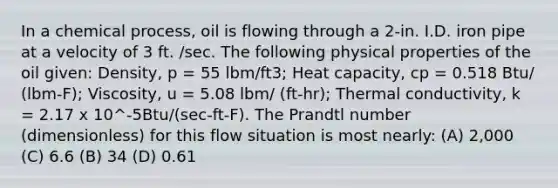 In a chemical process, oil is flowing through a 2-in. I.D. iron pipe at a velocity of 3 ft. /sec. The following physical properties of the oil given: Density, p = 55 lbm/ft3; Heat capacity, cp = 0.518 Btu/ (lbm-F); Viscosity, u = 5.08 lbm/ (ft-hr); Thermal conductivity, k = 2.17 x 10^-5Btu/(sec-ft-F). The Prandtl number (dimensionless) for this flow situation is most nearly: (A) 2,000 (C) 6.6 (B) 34 (D) 0.61