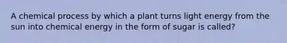 A chemical process by which a plant turns light energy from the sun into chemical energy in the form of sugar is called?