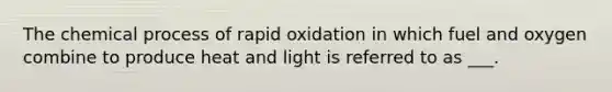 The chemical process of rapid oxidation in which fuel and oxygen combine to produce heat and light is referred to as ___.