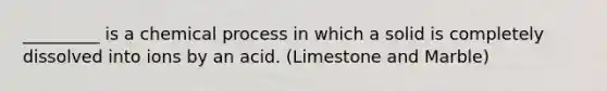 _________ is a chemical process in which a solid is completely dissolved into ions by an acid. (Limestone and Marble)