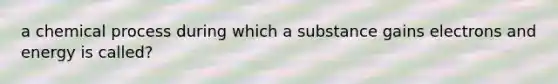 a chemical process during which a substance gains electrons and energy is called?