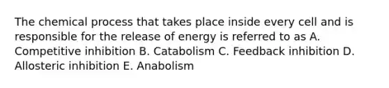 The chemical process that takes place inside every cell and is responsible for the release of energy is referred to as A. Competitive inhibition B. Catabolism C. Feedback inhibition D. Allosteric inhibition E. Anabolism