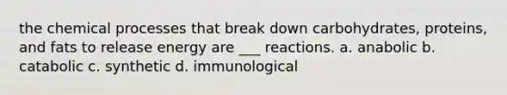 the chemical processes that break down carbohydrates, proteins, and fats to release energy are ___ reactions. a. anabolic b. catabolic c. synthetic d. immunological