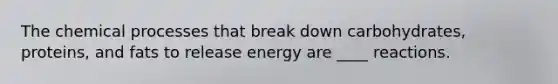 The chemical processes that break down carbohydrates, proteins, and fats to release energy are ____ reactions.