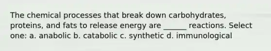 The chemical processes that break down carbohydrates, proteins, and fats to release energy are ______ reactions. Select one: a. anabolic b. catabolic c. synthetic d. immunological