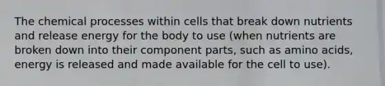 The chemical processes within cells that break down nutrients and release energy for the body to use (when nutrients are broken down into their component parts, such as amino acids, energy is released and made available for the cell to use).