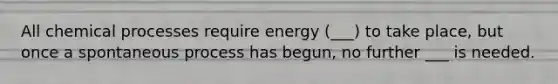 All chemical processes require energy (___) to take place, but once a spontaneous process has begun, no further ___ is needed.