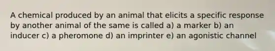 A chemical produced by an animal that elicits a specific response by another animal of the same is called a) a marker b) an inducer c) a pheromone d) an imprinter e) an agonistic channel