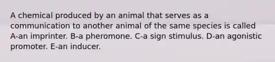 A chemical produced by an animal that serves as a communication to another animal of the same species is called A-an imprinter. B-a pheromone. C-a sign stimulus. D-an agonistic promoter. E-an inducer.