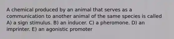 A chemical produced by an animal that serves as a communication to another animal of the same species is called A) a sign stimulus. B) an inducer. C) a pheromone. D) an imprinter. E) an agonistic promoter