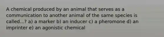 A chemical produced by an animal that serves as a communication to another animal of the same species is called...? a) a marker b) an inducer c) a pheromone d) an imprinter e) an agonistic chemical