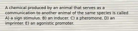 A chemical produced by an animal that serves as a communication to another animal of the same species is called A) a sign stimulus. B) an inducer. C) a pheromone. D) an imprinter. E) an agonistic promoter.