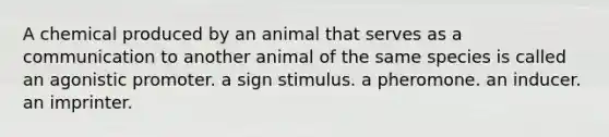 A chemical produced by an animal that serves as a communication to another animal of the same species is called an agonistic promoter. a sign stimulus. a pheromone. an inducer. an imprinter.