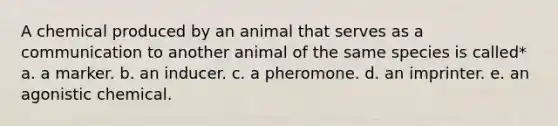 A chemical produced by an animal that serves as a communication to another animal of the same species is called* a. a marker. b. an inducer. c. a pheromone. d. an imprinter. e. an agonistic chemical.