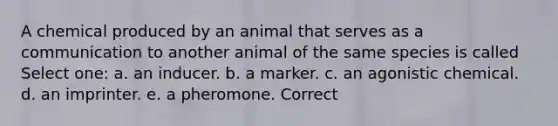 A chemical produced by an animal that serves as a communication to another animal of the same species is called Select one: a. an inducer. b. a marker. c. an agonistic chemical. d. an imprinter. e. a pheromone. Correct