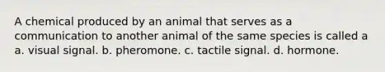 A chemical produced by an animal that serves as a communication to another animal of the same species is called a a. visual signal. b. pheromone. c. tactile signal. d. hormone.