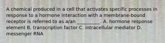 A chemical produced in a cell that activates specific processes in response to a hormone interaction with a membrane-bound receptor is referred to as a/an __________. A. hormone response element B. transcription factor C. intracellular mediator D. messenger RNA