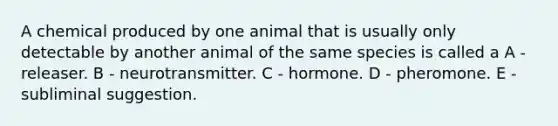 A chemical produced by one animal that is usually only detectable by another animal of the same species is called a A - releaser. B - neurotransmitter. C - hormone. D - pheromone. E - subliminal suggestion.