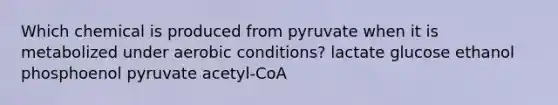 Which chemical is produced from pyruvate when it is metabolized under aerobic conditions? lactate glucose ethanol phosphoenol pyruvate acetyl-CoA