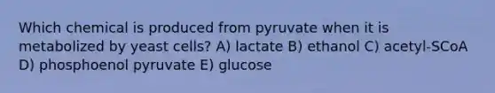 Which chemical is produced from pyruvate when it is metabolized by yeast cells? A) lactate B) ethanol C) acetyl-SCoA D) phosphoenol pyruvate E) glucose