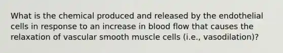 What is the chemical produced and released by the endothelial cells in response to an increase in blood flow that causes the relaxation of vascular smooth muscle cells (i.e., vasodilation)?