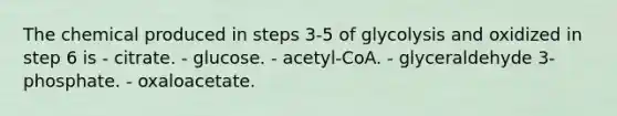 The chemical produced in steps 3-5 of glycolysis and oxidized in step 6 is - citrate. - glucose. - acetyl-CoA. - glyceraldehyde 3-phosphate. - oxaloacetate.