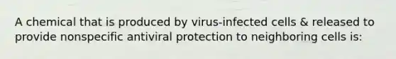 A chemical that is produced by virus-infected cells & released to provide nonspecific antiviral protection to neighboring cells is: