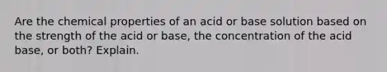 Are the chemical properties of an acid or base solution based on the strength of the acid or base, the concentration of the acid base, or both? Explain.