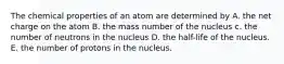 The chemical properties of an atom are determined by A. the net charge on the atom B. the mass number of the nucleus c. the number of neutrons in the nucleus D. the half-life of the nucleus. E. the number of protons in the nucleus.