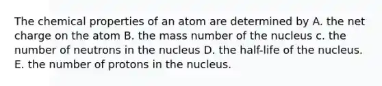 The chemical properties of an atom are determined by A. the net charge on the atom B. the mass number of the nucleus c. the number of neutrons in the nucleus D. the half-life of the nucleus. E. the number of protons in the nucleus.