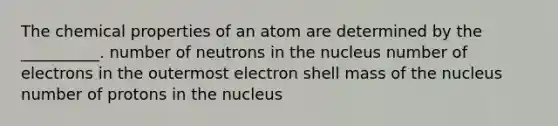 The chemical properties of an atom are determined by the __________. number of neutrons in the nucleus number of electrons in the outermost electron shell mass of the nucleus number of protons in the nucleus