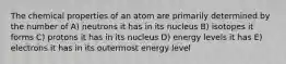 The chemical properties of an atom are primarily determined by the number of A) neutrons it has in its nucleus B) isotopes it forms C) protons it has in its nucleus D) energy levels it has E) electrons it has in its outermost energy level