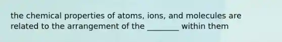 the chemical properties of atoms, ions, and molecules are related to the arrangement of the ________ within them