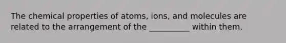 The chemical properties of atoms, ions, and molecules are related to the arrangement of the __________ within them.