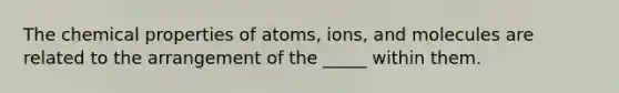 The chemical properties of atoms, ions, and molecules are related to the arrangement of the _____ within them.