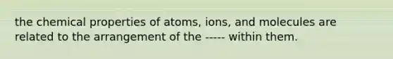 the chemical properties of atoms, ions, and molecules are related to the arrangement of the ----- within them.