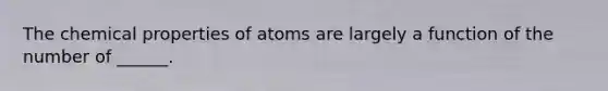 The chemical properties of atoms are largely a function of the number of ______.