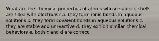 What are the chemical properties of atoms whose valence shells are filled with electrons? a. they form <a href='https://www.questionai.com/knowledge/kvOuFG6fy1-ionic-bonds' class='anchor-knowledge'>ionic bonds</a> in aqueous solutions b. they form <a href='https://www.questionai.com/knowledge/kWply8IKUM-covalent-bonds' class='anchor-knowledge'>covalent bonds</a> in aqueous solutions c. they are stable and unreactive d. they exhibit similar chemical behaviors e. both c and d are correct