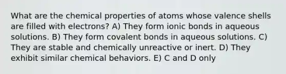 What are the chemical properties of atoms whose valence shells are filled with electrons? A) They form ionic bonds in aqueous solutions. B) They form covalent bonds in aqueous solutions. C) They are stable and chemically unreactive or inert. D) They exhibit similar chemical behaviors. E) C and D only