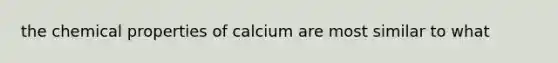 the chemical properties of calcium are most similar to what